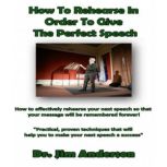 How to Rehearse in Order to Give the Perfect Speech How to Effectively Rehearse Your Next Speech so that Your Message Will be Remembered Forever!, Dr. Jim Anderson