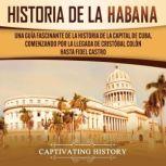 History of Havana: A Captivating Guide to the History of the Capital of Cuba, Starting from Christopher Columbus' Arrival to Fidel Castro