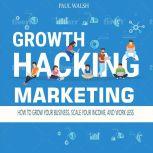 Growth Hacking Marketing How to Grow Your Business, Scale Your Income, and Work Less, Paul Walsh