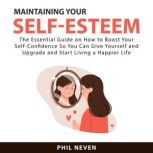 Maintaining Your Self-Esteem: The Essential Guide on How to Boost Your Self-Confidence So You Can Give Yourself and Upgrade and Start Living a Happier Life, Phil Neven