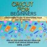 CRICUT FOR BEGINNERS A Beginners Guide to Mastering your Cricut Machine. Step by Step Guide with Project ideas for Create Your Unique Design Space, Cris J. Cutt
