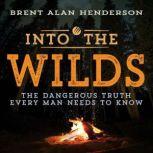 INTO THE WILDS THE DANGEROUS TRUTH EVERY MAN NEEDS TO KNOW, Brent Henderson