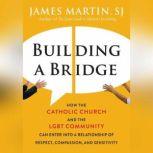 Building a Bridge How the Catholic Church and the LGBT Community Can Enter into a Relationship of Respect, Compassion, and Sensitivity, James Martin