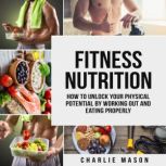Fitness Nutrition: How To Unlock Your Physical Potential By Working Out And Eating Properly, Charlie Mason