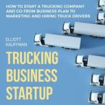 Trucking Business Startup: How to Start a Trucking Company and Go from Business Plan to Marketing and Hiring Truck Drivers, Elliott Kauffman