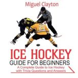 Ice Hockey Guide for Beginners A Complete Guide to Ice Hockey with Trivia Questions  And Answers, Miguel Clayton