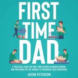 First Time Dad A Practical Guide for First Time Fathers in Understanding and Preparing for the Journey of Pregnancy and Parenthood, Jason Peterson
