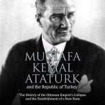 Mustafa Kemal Ataturk and the Republic of Turkey: The History of the Ottoman Empires Collapse and the Establishment of a New State