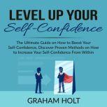 Level Up Your Self-Confidence: The Ultimate Guide on How to Boost Your Self-Confidence, Discover Proven Methods on How to Increase Your Self-Confidence From Within, Graham Holt