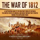 The War of 1812 A Captivating Guide to the Military Conflict between the United States of America and Great Britain That Started during the Napoleonic Wars