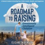 A Roadmap to Raising Emotionally Intelligent Children: A Parent's Guide to Ensuring Your Child's Health, Wealth, and Happiness, Elizabeth Benson
