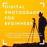 Digital Photography for Beginners: A Practical Guide on How to Get Visually Stunning Images and Take Full Control of Your Camera, Stefan Johnston