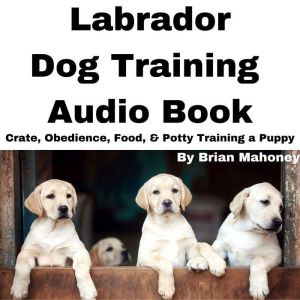Labrador Dog Training Audio Book: Crate, Obedience, Food, & Potty Training a Puppy, Brian Mahoney