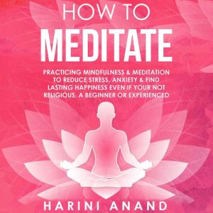How to Meditate: Practicing Mindfulness & Meditation to Reduce Stress, Anxiety & Find Lasting Happiness Even If Your Not Religious, a Beginner or Experienced, Harini Anand