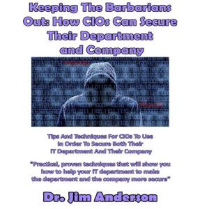 Keeping the Barbarians Out: How CIOs Can Secure Their Department and Company: Tips and Techniques for CIOs to Use in Order to Secure Both Their IT Department and Their Company, Dr. Jim Anderson