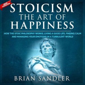 Stoicism The Art of Happiness: How the Stoic Philosophy Works, Living a Good Life, Finding Calm and Managing Your Emotions in a Turbulent World. New Version, Brian Sandler