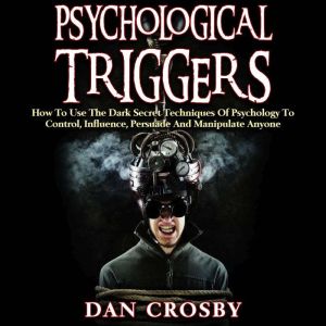 Psychological Triggers: How To Use The Dark Secret Techniques Of Psychology To Control, Influence, Persuade And Manipulate Anyone, Dan Crosby
