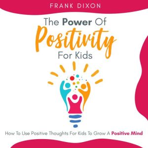 The Power of Positivity for Kids: How to Use Positive Thoughts for Kids to Grow a Positive Mind, Frank Dixon