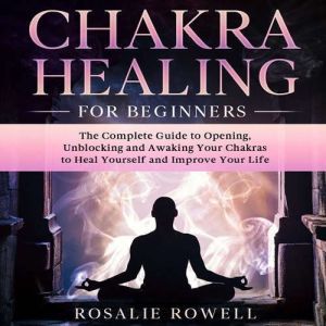 Chakra Healing For Beginners: The Complete Guide to Opening, Unblocking and Awaking Your Chakras to Heal Yourself and Improve Your Life, Rosalie Rowell