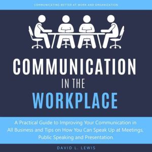 Communication in the Workplace: A Practical Guide to Improving Your Communication in All Business and Tips on How You Can Speak Up at Meetings, Public Speaking and Presentation, David L. Lewis