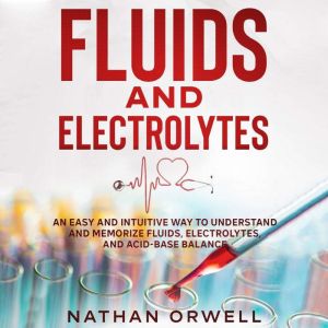 Fluids and Electrolytes: An Easy and Intuitive Way to Understand and Memorize Fluids, Electrolytes, and Acidic-Base Balance, Nathan Orwell