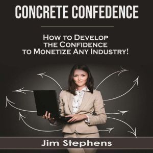 Concrete Confidence: How to Develop the Confidence to Monetize Any Industry!, Jim Stephens