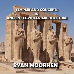 Temples and Concepts of Ancient Egyptian Arcitecture: Understanding Egyptian Religious Monuments, RYAN MOORHEN