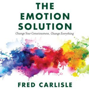 The Emotion Solution: Change Your Consciousness, Change Everything, Fred Carlisle