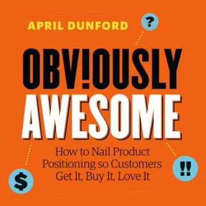 Obviously Awesome: How to Nail Product Positioning so Customers Get It, Buy It, Love It, April Dunford