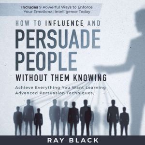 How to Influence and Persuade People Without them Knowing: Achieve Everything You Want Learning Advanced Persuasion Techniques. Includes 9 Powerful Ways to Enforce Your Emotional Intelligence Today, Ray Black