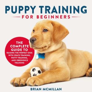 Puppy Training for Beginners: The Complete Guide to Raising the Perfect Dog with Crate Training, Potty Training, and Obedience Training, Brian McMillan