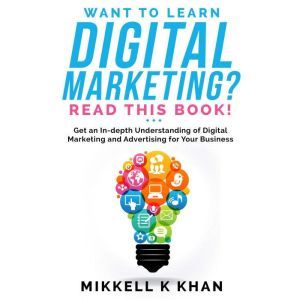Want to Learn Digital Marketing? Read this Book!: Get an in-depth Understanding of Digital Marketing and Advertising for Your Business, Mikkell Khan