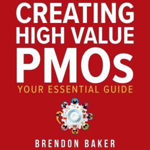 Creating High Value PMOs: Your Essential Guide, Brendon Baker