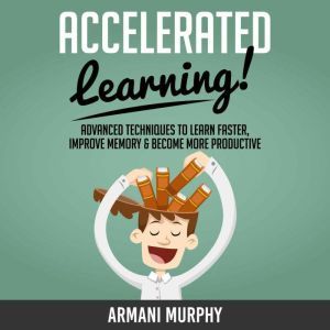Accelerated Learning: Advanced Techniques to Learn Faster, Improve Memory & Become More Productive, Armani Murphy