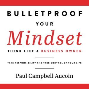 Bulletproof Your Mindset. Think Like a Business Owner.: Take Reponsibility and Take Control of Your Life., Paul Campbell Aucoin