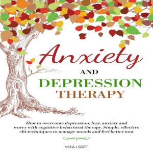 Anxiety and Depression Therapy: How to Overcome Depression, Fear, Anxiety and Worry with Cognitive Behavioral Therapy. Simple, Effective CBT Techniques to Manage Moods and Feel Better Now, Maria J. Scott