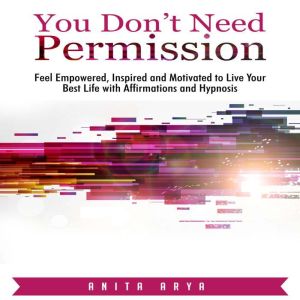 You Dont Need Permission: Feel Empowered, Inspired and Motivated to Live Your Best Life with Affirmations and Hypnosis, Anita Arya
