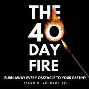 The 40 Day Fire: Burning Away All That Does Not Resemble Your Destiny, Jason C. Johnson Sr.