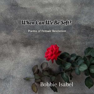 When Can We Be Soft?: Poems of Female Resilience, Bobbie Isabel
