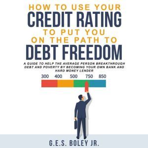 How to Use your Credit Rating to put you on the path to Debt Freedom: A Guide to Help the Average Person Breakthrough Debt and Poverty by becoming Your own Bank and Hard Money Lender, G.E.S. Boley Jr.