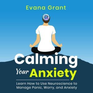 Calming Your Anxiety: Learn How to Use Neuroscience to Manage Panic, Worry, and Anxiety, Evana Grant