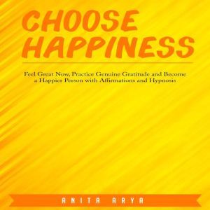 Choose Happiness: Feel Great Now, Practice Genuine Gratitude and Become a Happier Person with Affirmations and Hypnosis, Anita Arya