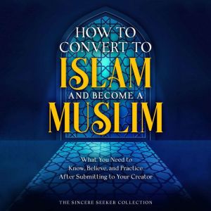 How to Convert to Islam and Become Muslim: What You Need to Know, Believe, and Practice After Submitting to Your Creator, The Sincere Seeker Collection