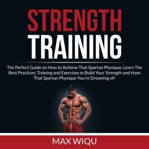 Strength Training: The Perfect Guide on How to Achieve That Spartan Physique, Learn The Best Practices, Training and Exercises to Build Your Strength and Have That Spartan Physique You're Dreaming of, Max Wiqu