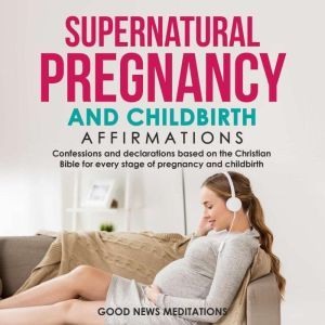 Supernatural Pregnancy and Childbirth Affirmations: Confessions and declarations based on the Christian Bible for every stage of pregnancy and childbirth, Good News Meditations