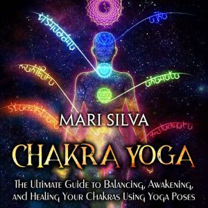 Chakra Yoga: The Ultimate Guide to Balancing, Awakening, and Healing Your Chakras Using Yoga Poses, Mari Silva