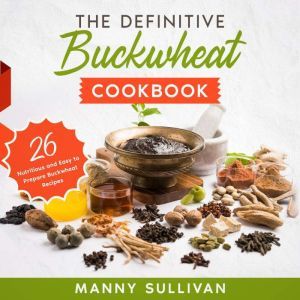 The Definitive Buckwheat Cookbook: 26 Nutritious and Easy to Prepare Buckwheat Recipes, Manny Sullivan