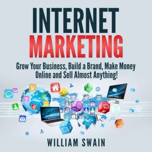Internet Marketing: Grow Your Business, Build a Brand, Make Money Online and Sell Almost Anything!, William Swain