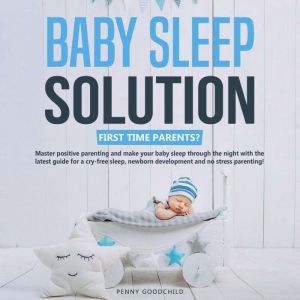 Baby Sleep Solution: First Time Parents? Master positive parenting and make your baby sleep through the night with the latest guide for a cry-free sleep, newborn development and no stress parenting!, Penny Goodchild