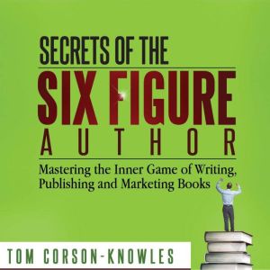 Secrets of the Six Figure Author: Mastering the Inner Game of Writing, Publishing and Marketing Books (Six-Figure Author Series), Tom Corson-Knowles